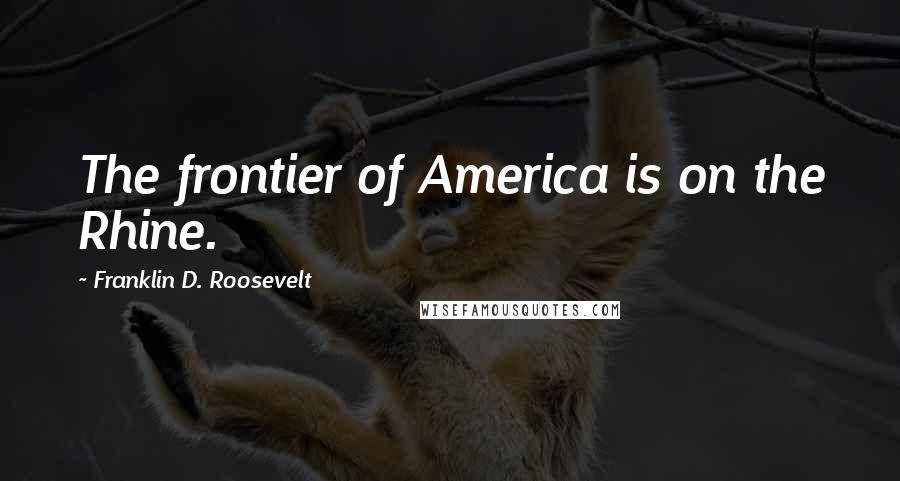 Franklin D. Roosevelt Quotes: The frontier of America is on the Rhine.