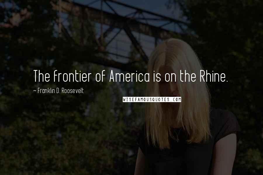 Franklin D. Roosevelt Quotes: The frontier of America is on the Rhine.