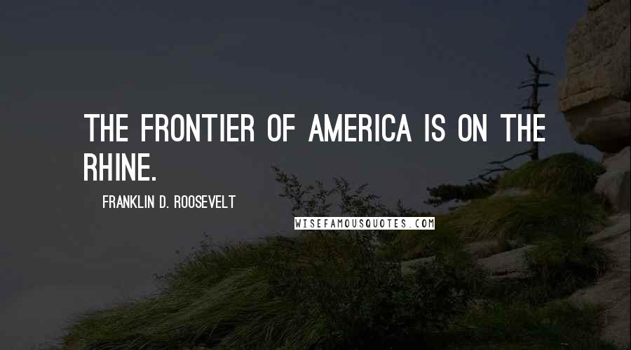 Franklin D. Roosevelt Quotes: The frontier of America is on the Rhine.