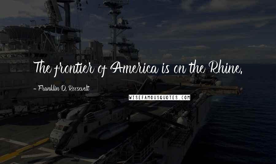 Franklin D. Roosevelt Quotes: The frontier of America is on the Rhine.