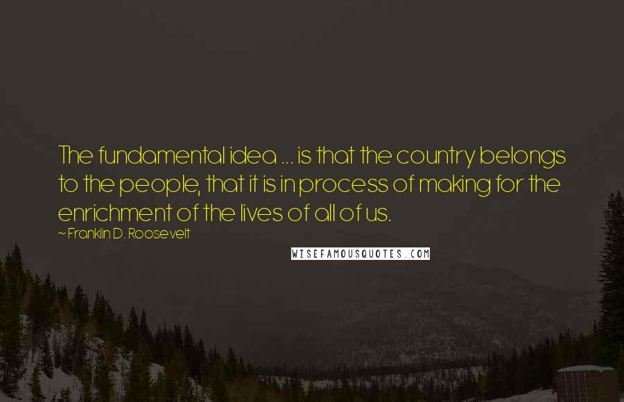 Franklin D. Roosevelt Quotes: The fundamental idea ... is that the country belongs to the people, that it is in process of making for the enrichment of the lives of all of us.