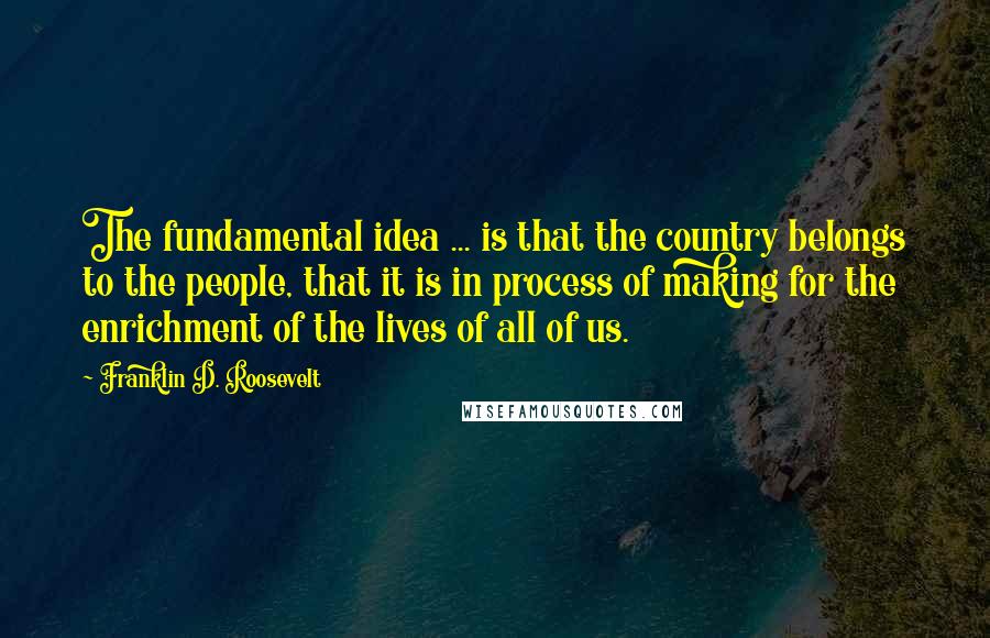 Franklin D. Roosevelt Quotes: The fundamental idea ... is that the country belongs to the people, that it is in process of making for the enrichment of the lives of all of us.