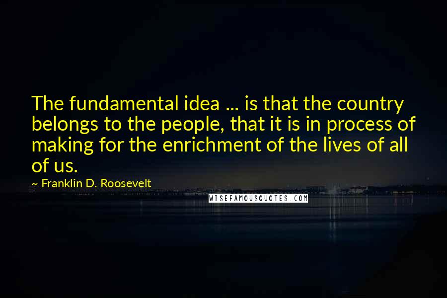 Franklin D. Roosevelt Quotes: The fundamental idea ... is that the country belongs to the people, that it is in process of making for the enrichment of the lives of all of us.