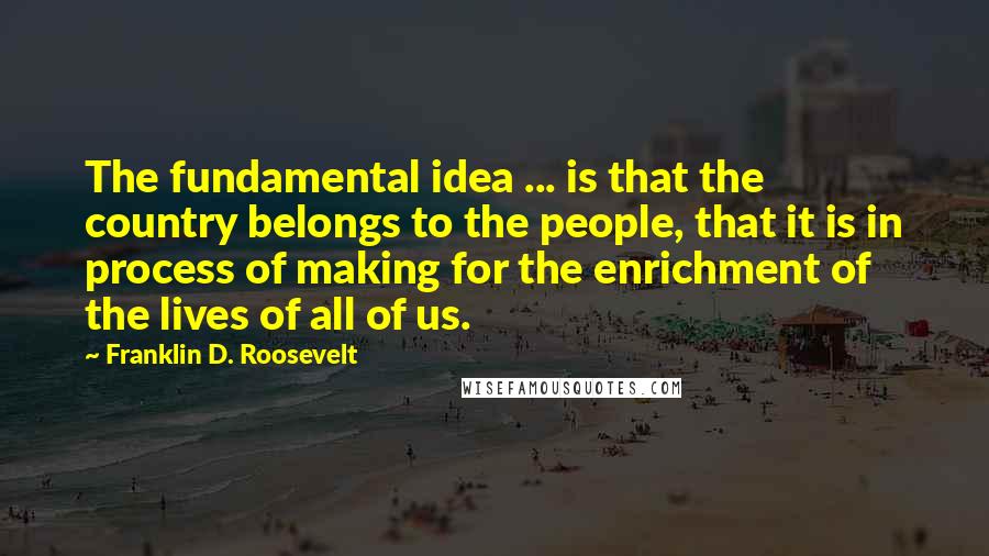 Franklin D. Roosevelt Quotes: The fundamental idea ... is that the country belongs to the people, that it is in process of making for the enrichment of the lives of all of us.