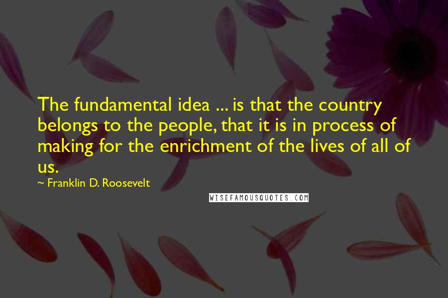 Franklin D. Roosevelt Quotes: The fundamental idea ... is that the country belongs to the people, that it is in process of making for the enrichment of the lives of all of us.