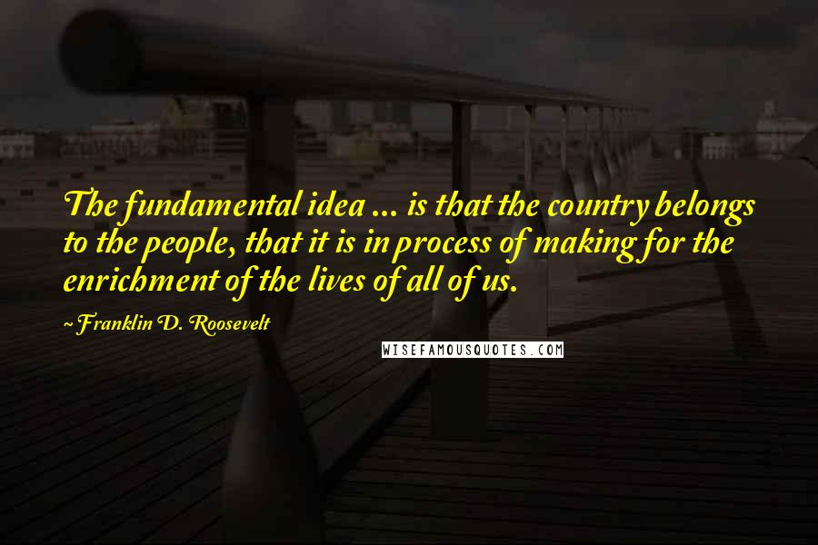 Franklin D. Roosevelt Quotes: The fundamental idea ... is that the country belongs to the people, that it is in process of making for the enrichment of the lives of all of us.