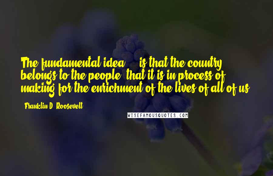 Franklin D. Roosevelt Quotes: The fundamental idea ... is that the country belongs to the people, that it is in process of making for the enrichment of the lives of all of us.