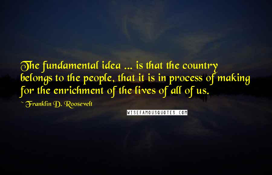 Franklin D. Roosevelt Quotes: The fundamental idea ... is that the country belongs to the people, that it is in process of making for the enrichment of the lives of all of us.