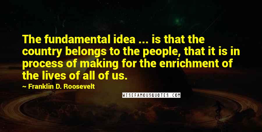 Franklin D. Roosevelt Quotes: The fundamental idea ... is that the country belongs to the people, that it is in process of making for the enrichment of the lives of all of us.