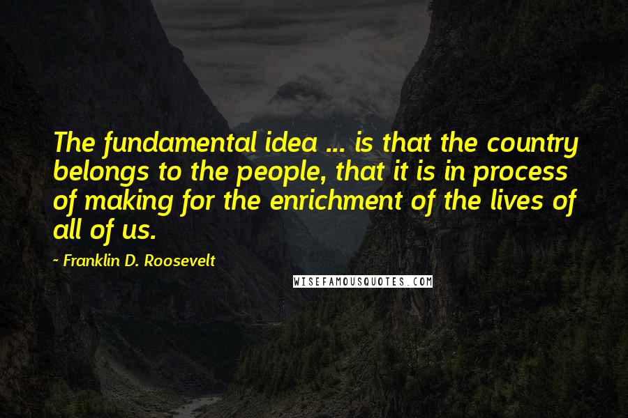 Franklin D. Roosevelt Quotes: The fundamental idea ... is that the country belongs to the people, that it is in process of making for the enrichment of the lives of all of us.