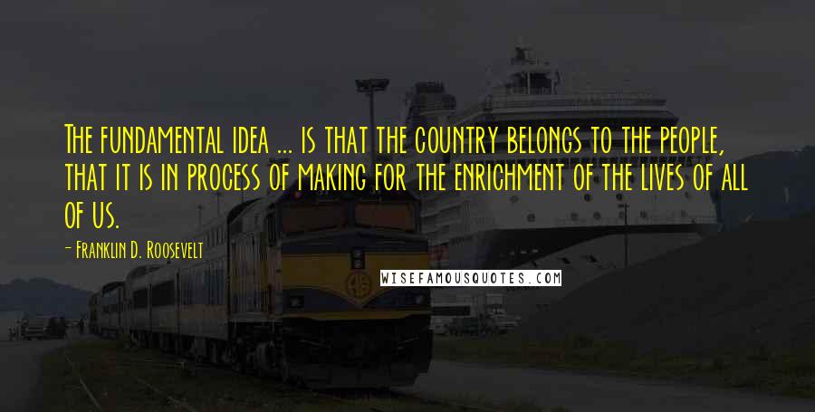 Franklin D. Roosevelt Quotes: The fundamental idea ... is that the country belongs to the people, that it is in process of making for the enrichment of the lives of all of us.