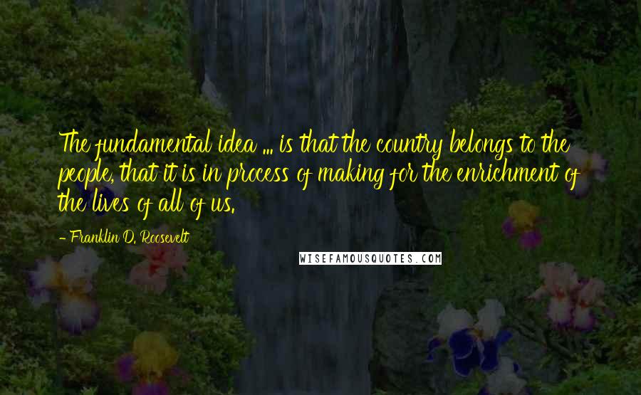 Franklin D. Roosevelt Quotes: The fundamental idea ... is that the country belongs to the people, that it is in process of making for the enrichment of the lives of all of us.