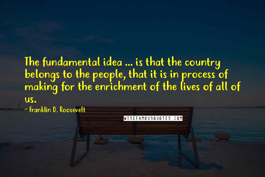 Franklin D. Roosevelt Quotes: The fundamental idea ... is that the country belongs to the people, that it is in process of making for the enrichment of the lives of all of us.