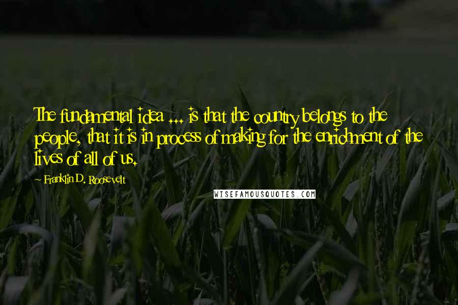 Franklin D. Roosevelt Quotes: The fundamental idea ... is that the country belongs to the people, that it is in process of making for the enrichment of the lives of all of us.