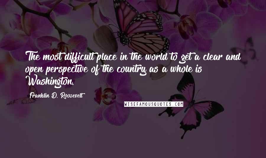 Franklin D. Roosevelt Quotes: The most difficult place in the world to get a clear and open perspective of the country as a whole is Washington.