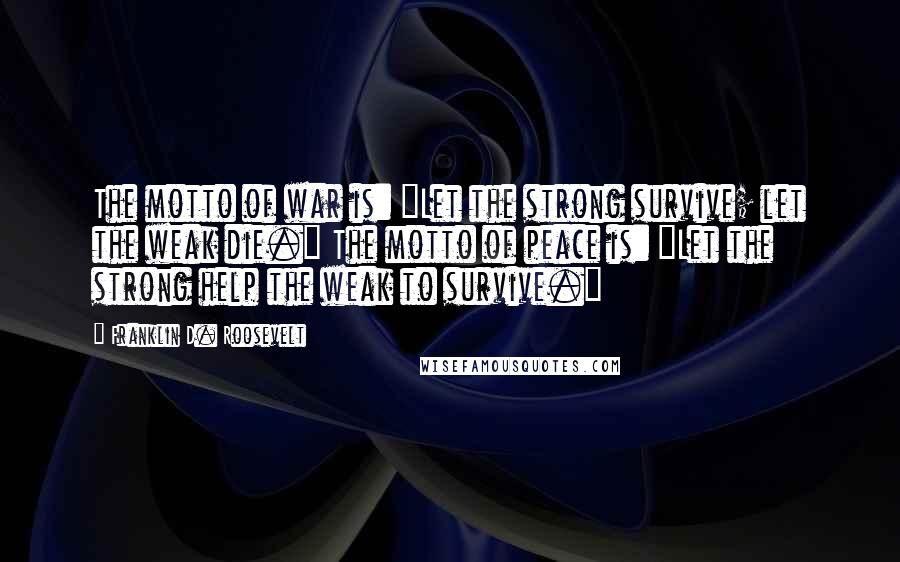 Franklin D. Roosevelt Quotes: The motto of war is: "Let the strong survive; let the weak die." The motto of peace is: "Let the strong help the weak to survive."