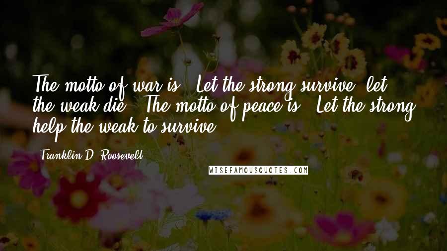 Franklin D. Roosevelt Quotes: The motto of war is: "Let the strong survive; let the weak die." The motto of peace is: "Let the strong help the weak to survive."