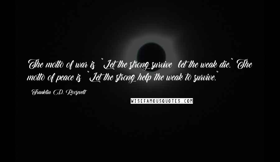 Franklin D. Roosevelt Quotes: The motto of war is: "Let the strong survive; let the weak die." The motto of peace is: "Let the strong help the weak to survive."