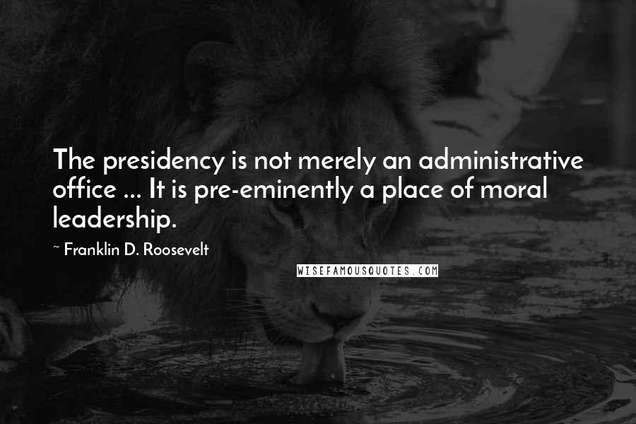 Franklin D. Roosevelt Quotes: The presidency is not merely an administrative office ... It is pre-eminently a place of moral leadership.