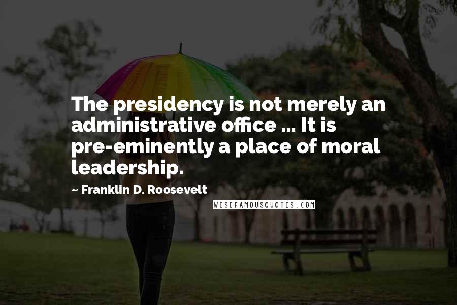 Franklin D. Roosevelt Quotes: The presidency is not merely an administrative office ... It is pre-eminently a place of moral leadership.