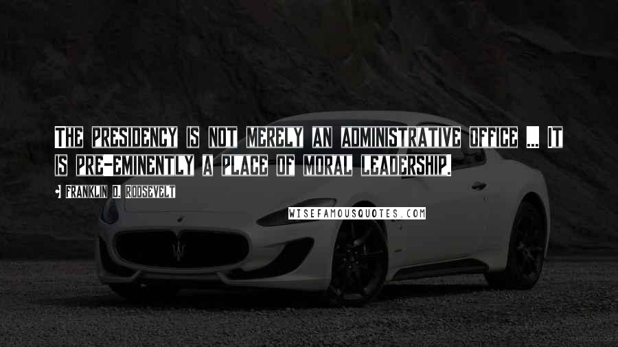 Franklin D. Roosevelt Quotes: The presidency is not merely an administrative office ... It is pre-eminently a place of moral leadership.