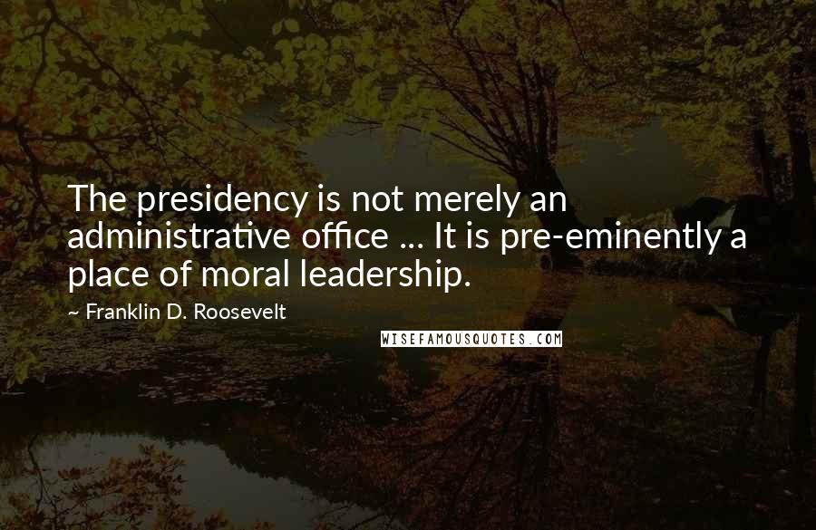 Franklin D. Roosevelt Quotes: The presidency is not merely an administrative office ... It is pre-eminently a place of moral leadership.