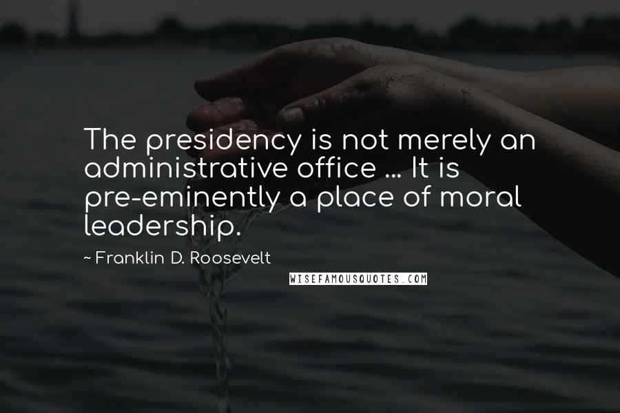 Franklin D. Roosevelt Quotes: The presidency is not merely an administrative office ... It is pre-eminently a place of moral leadership.