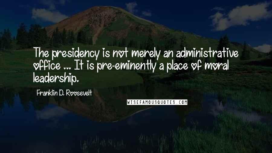 Franklin D. Roosevelt Quotes: The presidency is not merely an administrative office ... It is pre-eminently a place of moral leadership.