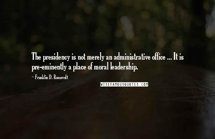 Franklin D. Roosevelt Quotes: The presidency is not merely an administrative office ... It is pre-eminently a place of moral leadership.