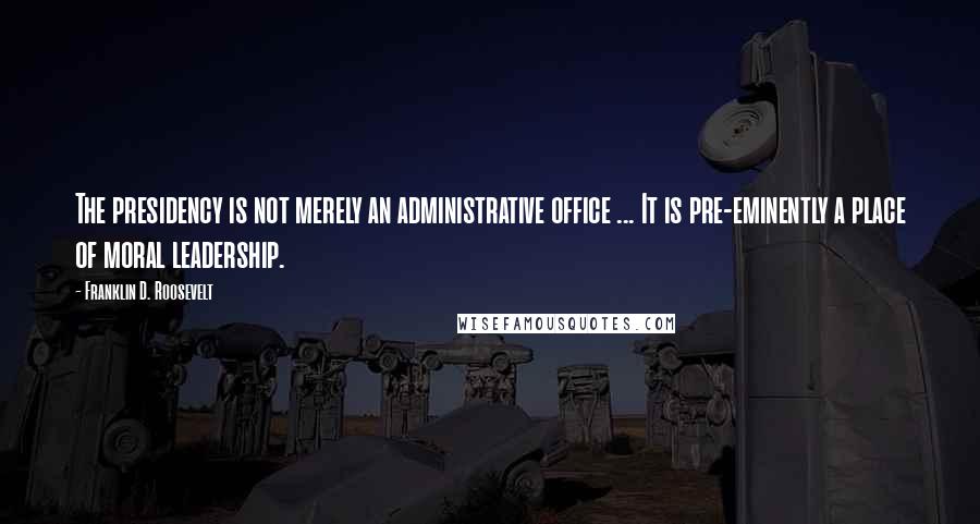 Franklin D. Roosevelt Quotes: The presidency is not merely an administrative office ... It is pre-eminently a place of moral leadership.