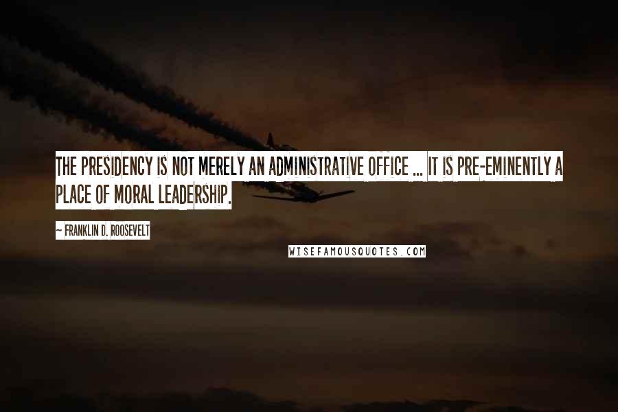 Franklin D. Roosevelt Quotes: The presidency is not merely an administrative office ... It is pre-eminently a place of moral leadership.