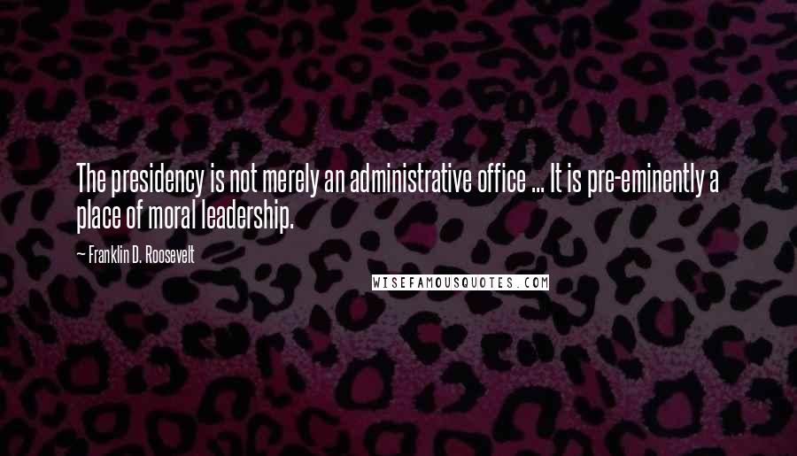 Franklin D. Roosevelt Quotes: The presidency is not merely an administrative office ... It is pre-eminently a place of moral leadership.