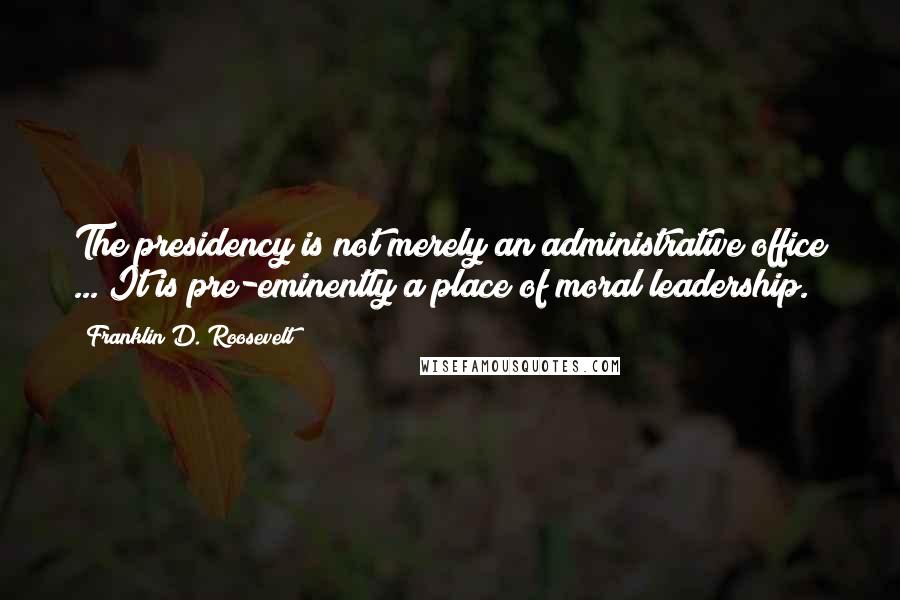 Franklin D. Roosevelt Quotes: The presidency is not merely an administrative office ... It is pre-eminently a place of moral leadership.