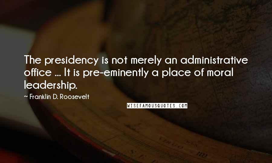 Franklin D. Roosevelt Quotes: The presidency is not merely an administrative office ... It is pre-eminently a place of moral leadership.