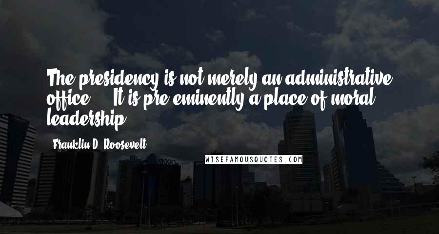 Franklin D. Roosevelt Quotes: The presidency is not merely an administrative office ... It is pre-eminently a place of moral leadership.