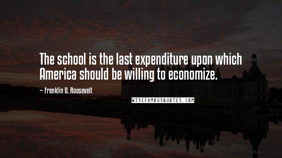 Franklin D. Roosevelt Quotes: The school is the last expenditure upon which America should be willing to economize.