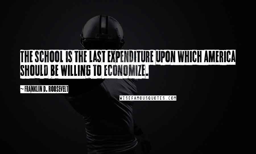 Franklin D. Roosevelt Quotes: The school is the last expenditure upon which America should be willing to economize.