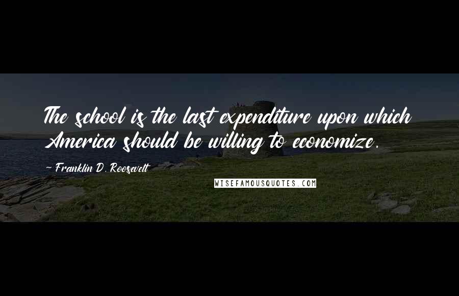 Franklin D. Roosevelt Quotes: The school is the last expenditure upon which America should be willing to economize.