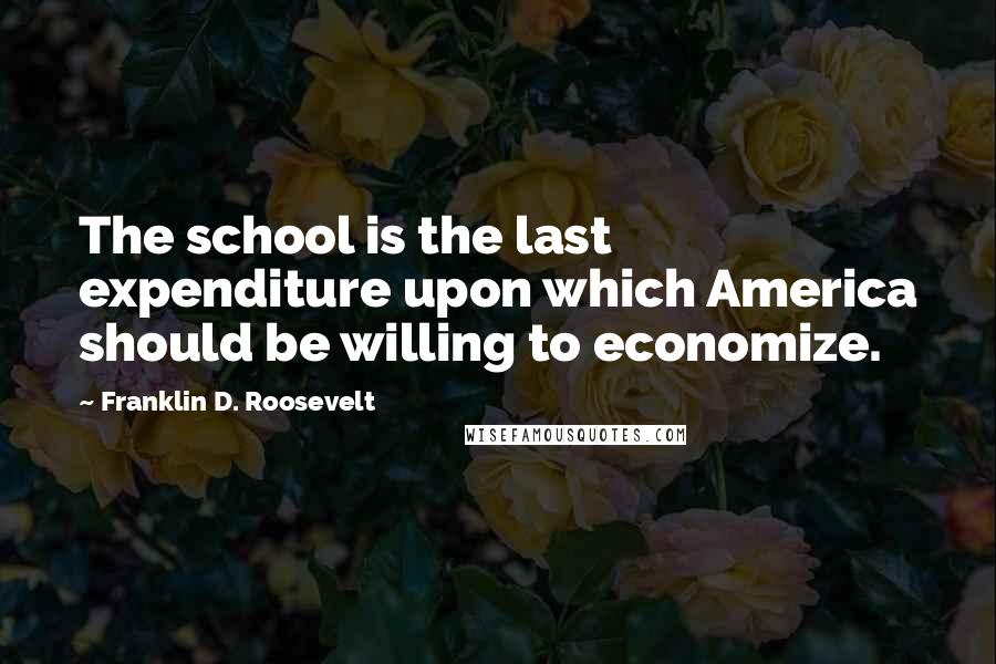 Franklin D. Roosevelt Quotes: The school is the last expenditure upon which America should be willing to economize.