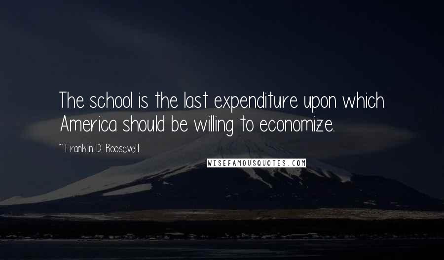 Franklin D. Roosevelt Quotes: The school is the last expenditure upon which America should be willing to economize.