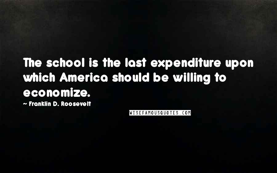 Franklin D. Roosevelt Quotes: The school is the last expenditure upon which America should be willing to economize.