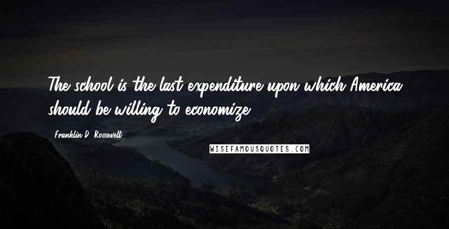 Franklin D. Roosevelt Quotes: The school is the last expenditure upon which America should be willing to economize.