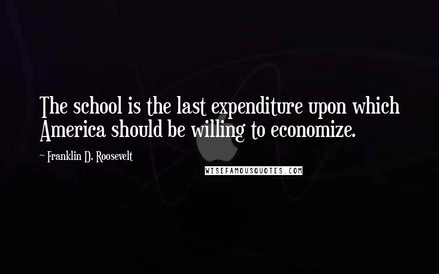 Franklin D. Roosevelt Quotes: The school is the last expenditure upon which America should be willing to economize.