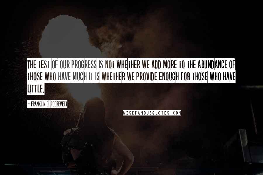Franklin D. Roosevelt Quotes: The test of our progress is not whether we add more to the abundance of those who have much it is whether we provide enough for those who have little.