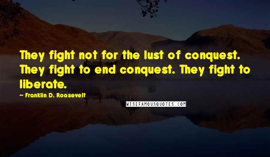 Franklin D. Roosevelt Quotes: They fight not for the lust of conquest. They fight to end conquest. They fight to liberate.