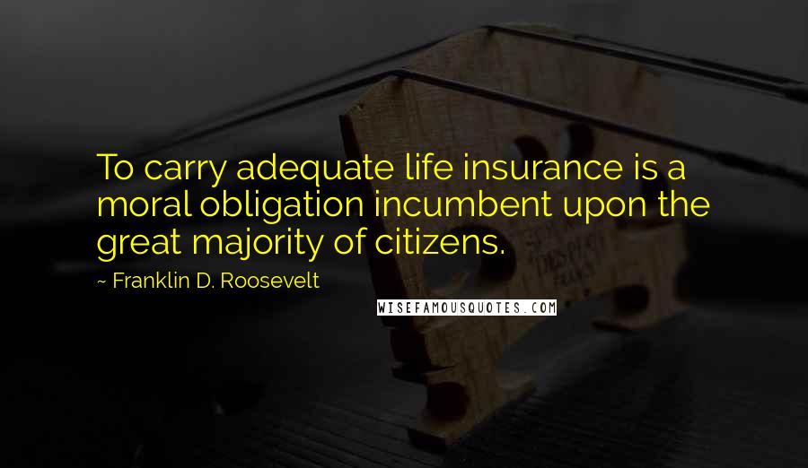 Franklin D. Roosevelt Quotes: To carry adequate life insurance is a moral obligation incumbent upon the great majority of citizens.