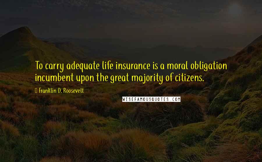 Franklin D. Roosevelt Quotes: To carry adequate life insurance is a moral obligation incumbent upon the great majority of citizens.