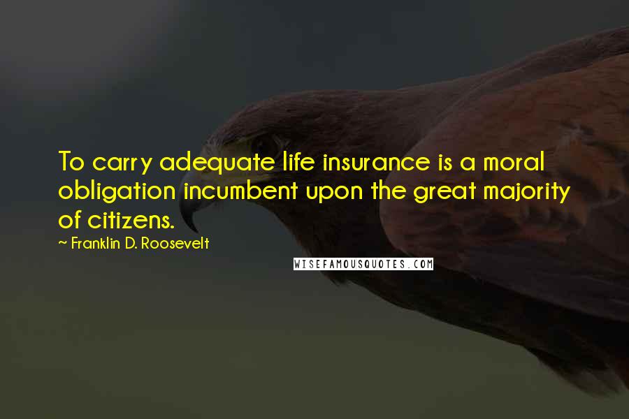 Franklin D. Roosevelt Quotes: To carry adequate life insurance is a moral obligation incumbent upon the great majority of citizens.