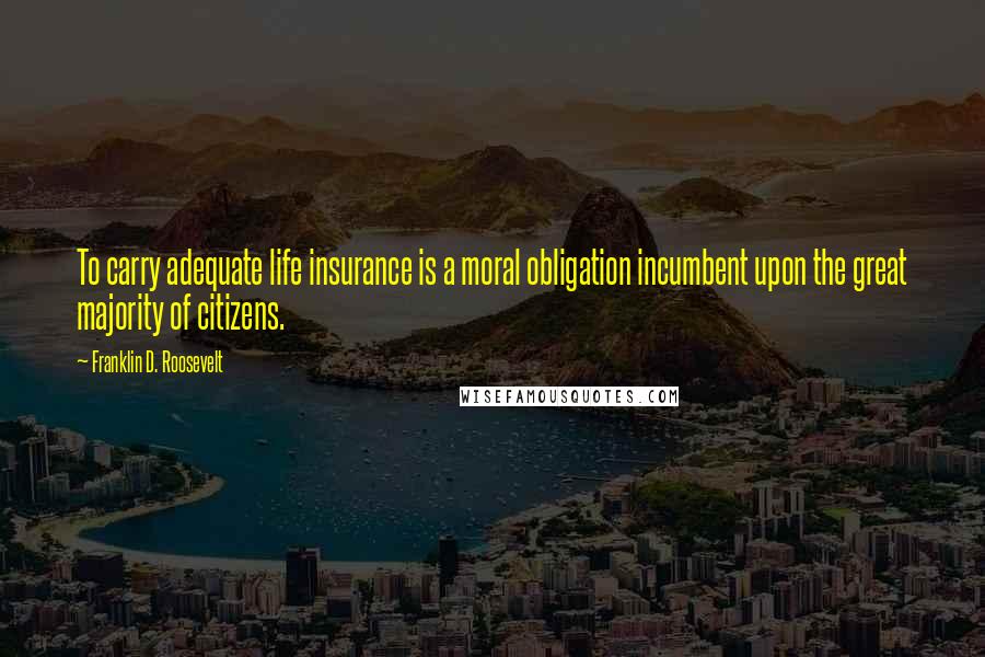 Franklin D. Roosevelt Quotes: To carry adequate life insurance is a moral obligation incumbent upon the great majority of citizens.