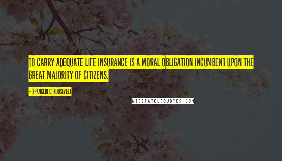 Franklin D. Roosevelt Quotes: To carry adequate life insurance is a moral obligation incumbent upon the great majority of citizens.